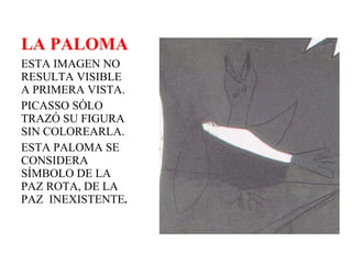 LA PALOMA ESTA IMAGEN NO RESULTA VISIBLE A PRIMERA VISTA.  PICASSO SÓLO TRAZÓ SU FIGURA SIN COLOREARLA.  ESTA PALOMA SE CONSIDERA SÍMBOLO DE LA PAZ ROTA, DE LA PAZ  INEXISTENTE . 