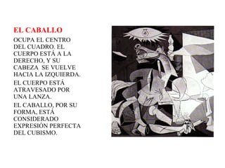 EL CABALLO OCUPA EL CENTRO DEL CUADRO. EL CUERPO ESTÁ A LA DERECHO, Y SU CABEZA  SE VUELVE HACIA LA IZQUIERDA.  EL CUERPO ESTÁ ATRAVESADO POR UNA LANZA.  EL CABALLO, POR SU FORMA, ESTÁ CONSIDERADO EXPRESIÓN PERFECTA DEL CUBISMO. 