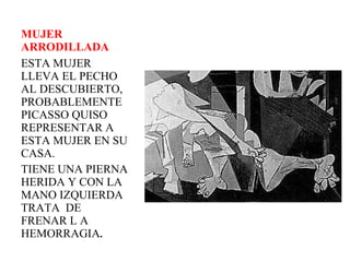 MUJER ARRODILLADA ESTA MUJER  LLEVA EL PECHO AL DESCUBIERTO, PROBABLEMENTE PICASSO QUISO REPRESENTAR A ESTA MUJER EN SU CASA.  TIENE UNA PIERNA HERIDA Y CON LA MANO IZQUIERDA TRATA  DE FRENAR L A HEMORRAGIA .  
