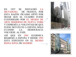 EN 1937 SE INSTAURÓ  LA DICTADURA  DE FRANCO, POR ESTA RAZÓN PICASSO OPTÓ POR DEJAR QUE EL CUADRO FUESE CUSTODIADO POR  EL MUSEO DE ARTE MODERNO DE NUEVA YORK  Y EXPRESÓ LA VOLUNTAD DE QUE FUESE DEVUELTO A ESPAÑA SÓLO CUANDO LA DEMOCRACIA VOLVIESE  AL PAÍS. ASÍ QUE EN  1981  GUERNICA REGRESÓ A ESPAÑA Y DESDE  1992  ESTÁ EXPUESTO EN EL  MUSEO REINA SOFIA  DE  MADRID .   