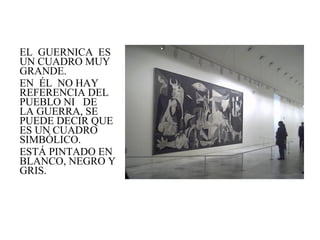 EL  GUERNICA  ES UN CUADRO MUY GRANDE. EN  ÉL  NO HAY REFERENCIA DEL PUEBLO NI  DE  LA GUERRA, SE PUEDE DECIR QUE ES UN CUADRO SIMBÓLICO. ESTÁ PINTADO EN BLANCO, NEGRO Y GRIS. 