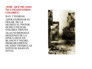¿POR  QUÉ PICASSO  NO UTILIZÓ OTROS COLORES? HAY 2 TEORIAS: POR EXPRESAR EL DOLOR  DE LA MUERTE EL PINTOR QUISO UTILIZAR COLORES TRISTES. LAS NUMEROSAS IMÁGENES DE LA ÉPOCA ERAN EN BLANCO Y NEGRO, PROBABLEMENTE, PICASSO VIENDO LAS FOTOS SE BASÓ EN ÉSTAS.  