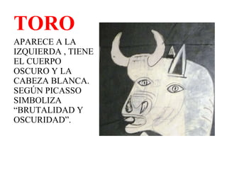 TORO APARECE A LA IZQUIERDA , TIENE EL CUERPO OSCURO Y LA CABEZA BLANCA. SEGÚN PICASSO SIMBOLIZA  “BRUTALIDAD Y OSCURIDAD”. 