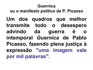 Guernica
 ou o manifesto político de P. Picasso

Um dos quadros que melhor
transmite todo o desespero
advindo     da   guerra   é    o
intemporal Guernica de Pablo
Picasso, fazendo plena justiça à
expressão "uma imagem vale
por mil palavras".
 