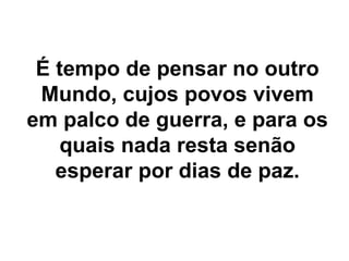 É tempo de pensar no outro
 Mundo, cujos povos vivem
em palco de guerra, e para os
   quais nada resta senão
   esperar por dias de paz.
 