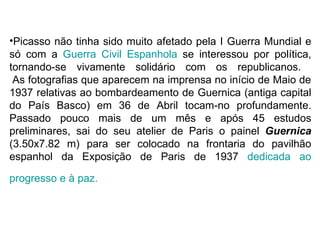 •Picasso não tinha sido muito afetado pela I Guerra Mundial e
só com a Guerra Civil Espanhola se interessou por política,
tornando-se vivamente solidário com os republicanos.
 As fotografias que aparecem na imprensa no início de Maio de
1937 relativas ao bombardeamento de Guernica (antiga capital
do País Basco) em 36 de Abril tocam-no profundamente.
Passado pouco mais de um mês e após 45 estudos
preliminares, sai do seu atelier de Paris o painel Guernica
(3.50x7.82 m) para ser colocado na frontaria do pavilhão
espanhol da Exposição de Paris de 1937 dedicada ao

progresso e à paz.
 