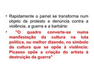 • Rapidamente o painel se transforma num
  objeto de protesto e denúncia contra a
  violência, a guerra e a barbárie:
•     "O    quadro     converte-se  numa
  manifestação da cultura na luta
  política, ou melhor dizendo, no símbolo
  da cultura que se opõe à violência:
  Picasso opõe a criação do artista à
  destruição da guerra"
 