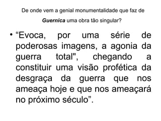 De onde vem a genial monumentalidade que faz de
         Guernica uma obra tão singular?

• “Evoca, por uma série de
  poderosas imagens, a agonia da
  guerra     total", chegando     a
  constituir uma visão profética da
  desgraça da guerra que nos
  ameaça hoje e que nos ameaçará
  no próximo século”.
 
