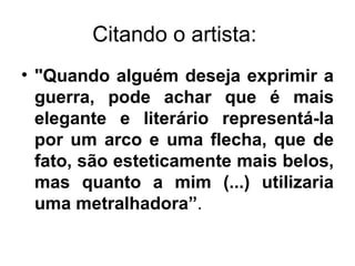 Citando o artista:
• "Quando alguém deseja exprimir a
  guerra, pode achar que é mais
  elegante e literário representá-la
  por um arco e uma flecha, que de
  fato, são esteticamente mais belos,
  mas quanto a mim (...) utilizaria
  uma metralhadora”.
 