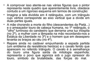 • A comprovar isso atente-se nas várias figuras que o pintor
  representa neste quadro que aparentemente livre, obedece
  contudo a um rigoroso esquema em termos de construção:
• Imagine a tela dividida em 4 retângulos, com um triângulo
  cujo vértice corresponde ao eixo vertical que a divide em
  duas partes iguais.
• A mãe chorando a morte do filho (descendentes da Pietà...)
  e o ameaçador touro de cabeça humana, no 1º retângulo, o
  "olho" luminoso do candeeiro que derrama uma luz inóspita
  (no 2º), a mulher com a lâmpada na mão recordando-nos a
  Estátua da Liberdade no 3º) e o homem que em desespero
  levanta os braços ao céu (no 4º).
• Repare ainda no cadáver empunhando a espada partida
  (um emblema da resistência heróica) e o cavalo ferido que
  aparecem no referido triângulo. O cavalo é à semelhança
  do touro uma figura saída da mitologia espanhola;
  representa o povo que agoniza sob o jugo opressor do
  touro, símbolo da brutalidade, das forças do mal.
 