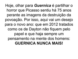 Hoje, olhar para Guernica é partilhar o
 horror que Picasso sentiu há 75 anos
 perante as imagens da destruição da
povoação. Por isso, aqui vai um desejo
para o novo ano: que em 2012 tratados
 como os de Dayton não fiquem pelo
     papel e que haja sempre um
  pensamento na mente dos homens:
      GUERNICA NUNCA MAIS!
 