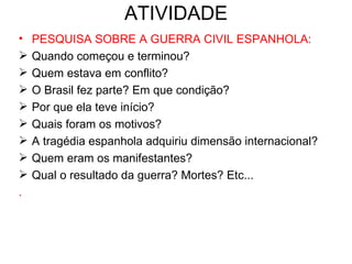 ATIVIDADE
•   PESQUISA SOBRE A GUERRA CIVIL ESPANHOLA:
   Quando começou e terminou?
   Quem estava em conflito?
   O Brasil fez parte? Em que condição?
   Por que ela teve início?
   Quais foram os motivos?
   A tragédia espanhola adquiriu dimensão internacional?
   Quem eram os manifestantes?
   Qual o resultado da guerra? Mortes? Etc...
.
 