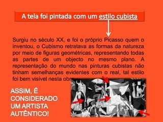 Surgiu no século XX, e foi o próprio Picasso quem o
inventou, o Cubismo retratava as formas da natureza
por meio de figuras geométricas, representando todas
as partes de um objecto no mesmo plano. A
representação do mundo nas pinturas cubistas não
tinham semelhanças evidentes com o real, tal estilo
foi bem visível nesta obra.
 
