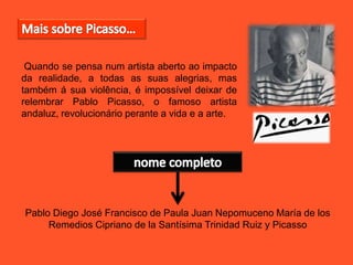 Quando se pensa num artista aberto ao impacto
da realidade, a todas as suas alegrias, mas
também á sua violência, é impossível deixar de
relembrar Pablo Picasso, o famoso artista
andaluz, revolucionário perante a vida e a arte.
Pablo Diego José Francisco de Paula Juan Nepomuceno María de los
Remedios Cipriano de la Santísima Trinidad Ruiz y Picasso
 