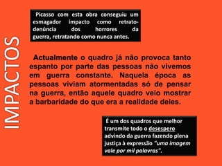 Picasso com esta obra conseguiu um
esmagador impacto como retrato-
denúncia dos horrores da
guerra, retratando como nunca antes.
Actualmente o quadro já não provoca tanto
espanto por parte das pessoas não vivemos
em guerra constante. Naquela época as
pessoas viviam atormentadas só de pensar
na guerra, então aquele quadro veio mostrar
a barbaridade do que era a realidade deles.
É um dos quadros que melhor
transmite todo o desespero
advindo da guerra fazendo plena
justiça à expressão "uma imagem
vale por mil palavras".
 