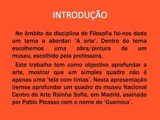 No âmbito da disciplina de Filosofia foi-nos dado
um tema a abordar: ‘A arte’. Dentro do tema
escolhemos uma obra/pintura de um
museu, escolhido pela professora.
Este trabalho tem como objectivo aprofundar a
arte, mostrar que um simples quadro não é
apenas uma ‘tela com tintas’. Nesta apresentação
iremos aprofundar um quadro do museu Nacional
Centro de Arte Rainha Sofia, em Madrid, assinado
por Pablo Picasso com o nome de ‘Guernica’.
 