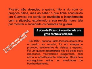 Picasso não vivenciou a guerra, não a viu com os
próprios olhos, mas ao saber o que tinha acontecido
em Guernica ele sentiu-se revoltado e inconformado
com a situação, exprimindo a sua revolta numa tela
par mostrar a sociedade os horrores da guerra.
Em 1937 , quando Pablo Picasso apresentou
o quadro ao ‘mundo’, foi um choque e
provocou sentimentos de tristeza e espanto.
Foi um quadro assombroso não só pelas suas
dimensões, visivelmente exageradas, bem
como o acontecimento retratado. Desta tela
conseguiram retirar as crueldades do
bombardeamento.
 