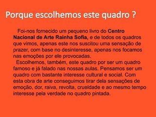Foi-nos fornecido um pequeno livro do Centro
Nacional de Arte Rainha Sofia, e de todos os quadros
que vimos, apenas este nos suscitou uma sensação de
prazer, com base no desinteresse, apenas nos focamos
nas emoções por ele provocadas.
Escolhemos, também, este quadro por ser um quadro
famoso e já falado nas nossas aulas. Pensamos ser um
quadro com bastante interesse cultural e social. Com
esta obra de arte conseguimos tirar dela sensações de
emoção, dor, raiva, revolta, crueldade e ao mesmo tempo
interesse pela verdade no quadro pintada.
 