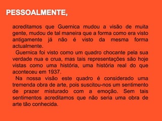 acreditamos que Guernica mudou a visão de muita
gente, mudou de tal maneira que a forma como era visto
antigamente já não é visto da mesma forma
actualmente.
Guernica foi visto como um quadro chocante pela sua
verdade nua e crua, mas tais representações são hoje
vistas como uma história, uma história real do que
aconteceu em 1937.
Na nossa visão este quadro é considerado uma
tremenda obra de arte, pois suscitou-nos um sentimento
de prazer misturado com a emoção. Sem tais
sentimentos acreditamos que não seria uma obra de
arte tão conhecida.
 