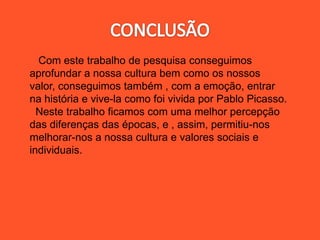 Com este trabalho de pesquisa conseguimos
aprofundar a nossa cultura bem como os nossos
valor, conseguimos também , com a emoção, entrar
na história e vive-la como foi vivida por Pablo Picasso.
Neste trabalho ficamos com uma melhor percepção
das diferenças das épocas, e , assim, permitiu-nos
melhorar-nos a nossa cultura e valores sociais e
individuais.
 