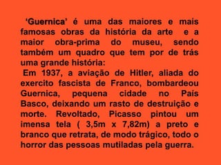 ‘Guernica’ é uma das maiores e mais
famosas obras da história da arte e a
maior obra-prima do museu, sendo
também um quadro que tem por de trás
uma grande história:
Em 1937, a aviação de Hitler, aliada do
exercito fascista de Franco, bombardeou
Guernica, pequena cidade no País
Basco, deixando um rasto de destruição e
morte. Revoltado, Picasso pintou um
imensa tela ( 3,5m x 7,82m) a preto e
branco que retrata, de modo trágico, todo o
horror das pessoas mutiladas pela guerra.
 