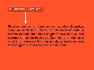 Picasso deu como nome ao seu quadro, Guernica,
com um significado. Como foi dito anteriormente, a
obra foi pintada em função da guerra civil de 1937 que
ocorreu na cidade basca de Guernica e o autor quis
mostrar o horror sentido nessa cidade, então em sua
homenagem o obra ficou com o seu nome.
 