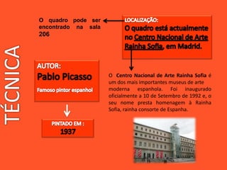 O Centro Nacional de Arte Rainha Sofia é
um dos mais importantes museus de arte
moderna espanhola. Foi inaugurado
oficialmente a 10 de Setembro de 1992 e, o
seu nome presta homenagem à Rainha
Sofia, rainha consorte de Espanha.
O quadro pode ser
encontrado na sala
206
 