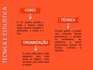 É um quadro pintado a
preto e branco. Estas
cores neutras mostram o
sofrimento, a morte e o
luto.
Picasso pintou o quadro
com inúmeras formas
geométricas, e apostou
no simbolismo, fez
referência a vários
sentimentos através de
formas, animais e
objectos.
O autor pinta para o lado
esquerdo, para onde
todos se dirigem, como
se fosse uma saída para
a cidade.
 