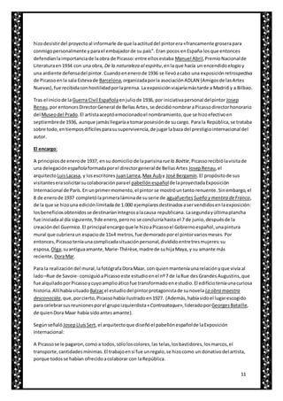 11
hizodesistirdel proyectoal informarle de que laactituddel pintorera«francamente groserapara
conmigopersonalmente yparael embajadorde su país”. Eran pocos enEspaña losque entonces
defendíanlaimportanciade laobra de Picasso:entre ellosestaba Manuel Abril,PremioNacionalde
Literaturaen1934 con una obra, De la naturaleza al espíritu,enla que hacía un encendidoelogioy
una ardiente defensadel pintor. Cuandoenenerode 1936 se llevóacabo una exposiciónretrospectiva
de Picassoenla sala Estevade Barcelona,organizadaporla asociaciónADLAN (Amigosde lasArtes
Nuevas),fue recibidaconhostilidadporlaprensa. La exposiciónviajaríamástarde a Madrid y a Bilbao.
Tras el iniciode laGuerra Civil Españolaenjuliode 1936, por iniciativapersonal delpintor Josep
Renau,por entoncesDirectorGeneral de Bellas Artes,se decidiónombraraPicassodirectorhonorario
del Museodel Prado. El artistaaceptóemocionadoel nombramiento,que se hizoefectivoen
septiembrede 1936, aunque jamásllegaríaa tomarposesiónde sucargo. Para la República,se trataba
sobre todo,entiemposdifícilesparasusupervivencia,de jugarlabaza del prestigiointernacional del
autor.
El encargo:
A principiosde enerode 1937, ensu domicilio de laparisinaruela Boëtie,Picassorecibiólavisitade
una delegaciónespañolaformadaporel directorgeneral de BellasArtes JosepRenau,el
arquitectoLuisLacasa, y losescritores JuanLarrea,Max Auby José Bergamín.El propósitode sus
visitanteserasolicitarsucolaboraciónparael pabellónespañolde laproyectadaExposición
Internacional de París.En unprimermomento,el pintor se mostróuntanto renuente. Sinembargo,el
8 de enerode 1937 completólaprimeraláminade suserie de aguafuertes Sueño y mentira deFranco,
de la que se hizouna ediciónlimitadade 1.000 ejemplaresdestinadosaservendidosenlaexposición:
losbeneficiosobtenidosse destinaríaníntegrosalacausa republicana. Lasegundayúltimaplancha
fue iniciadaal día siguiente,9de enero,perono se concluiríahasta el 7 de junio,despuésde la
creacióndel Guernica.El principal encargoque le hizoaPicassoel Gobiernoespañol,unapintura
mural que cubrieraun espaciode 11x4 metros,fue demoradoporel pintorvariosmeses.Por
entonces,Picassoteníaunacomplicadasituaciónpersonal,divididoentretresmujeres:su
esposa, Olga;suantiguaamante,Marie-Thérèse,madre de suhijaMaya, y su amante más
reciente, DoraMar.
Para la realizacióndel mural,lafotógrafaDoraMaar, con quienmanteníaunarelaciónyque vivía al
lado–Rue de Savoie- consiguióaPicassoeste estudioenel nº7 de laRue desGrandesAugustins,que
fue alquiladoporPicassoycuyoamplioáticofue transformadoenestudio.El edificioteníaunacuriosa
historia.Allíhabíasituado Balzacel estudiodel pintorprotagonistade sunovela La obra maestra
desconocida,que,porcierto,Picassohabíailustradoen1927. (Además,habíasidoel lugarescogido
para celebrarsusreunionesporel grupoizquierdista«Contraataque»,lideradoporGeorgesBataille,
de quienDora Maar había sidoantesamante).
Segúnseñaló JosepLluísSert,el arquitectoque diseñóel pabellónespañolde laExposición
Internacional:
A Picassose le pagaron,como a todos,sóloloscolores,las telas,losbastidores,losmarcos,el
transporte,cantidadesmínimas.El trabajoensí fue unregalo,se hizocomo un donativodel artista,
porque todosse habían ofrecidoacolaborar con laRepública.
 