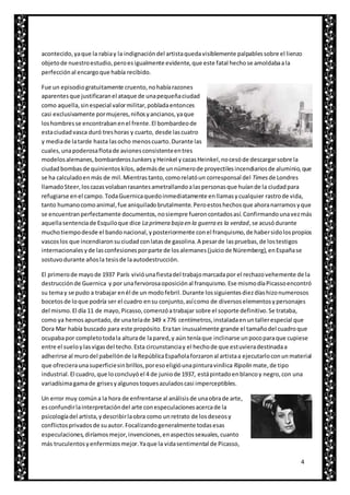 4
acontecido,yaque la rabiay la indignacióndel artistaquedavisiblemente palpablessobre el lienzo
objetode nuestroestudio,peroesigualmente evidente,que este fatal hechose amoldabaala
perfecciónal encargoque había recibido.
Fue un episodiogratuitamente cruento,nohabíarazones
aparentesque justificaranel ataque de unapequeñaciudad
como aquella,sinespecial valormilitar,pobladaentonces
casi exclusivamente pormujeres,niñosyancianos,yaque
loshombresse encontrabanenel frente.El bombardeode
estaciudadvasca duró treshoras y cuarto, desde lascuatro
y mediade latarde hasta lasocho menoscuarto.Durante las
cuales,unapoderosaflotade avionesconsistenteentres
modelosalemanes,bombarderosJunkersyHeinkel ycazasHeinkel,nocesóde descargarsobre la
ciudadbombasde quinientoskilos,ademásde unnúmerode proyectilesincendiariosde aluminio,que
se ha calculadoen más de mil.Mientrastanto,comorelatóun corresponsal del Timesde Londres
llamadoSteer,loscazasvolabanrasantesametrallandoalaspersonasque huíande la ciudadpara
refugiarse enel campo.TodaGuernicaquedoinmediatamente enllamasycualquier rastrode vida,
tanto humanocomoanimal,fue aniquiladobrutalmente.Peroestoshechosque ahoranarramosyque
se encuentranperfectamente documentos,nosiempre fueroncontadosasí.Confirmandounavezmás
aquellasentenciade Esquiloque dice La primera baja en la guerra es la verdad,se acusódurante
muchotiempodesde el bandonacional,yposteriormente conel franquismo,de habersidolospropios
vascoslos que incendiaronsuciudadconlatasde gasolina.A pesarde laspruebas,de lostestigos
internacionalesyde lasconfesionesporparte de losalemanes(juiciode Núremberg),enEspañase
sostuvodurante añosla tesisde laautodestrucción.
El primerode mayode 1937 París vivióunafiestadel trabajomarcadapor el rechazovehemente de la
destrucciónde Guernica y por unafervorosaoposiciónal franquismo.Ese mismodíaPicassoencontró
su temay se pudo a trabajar enél de un modofebril.Durante lossiguientesdiezdíashizonumerosos
bocetosde loque podría ser el cuadro ensu conjunto,asícomo de diversoselementosypersonajes
del mismo.El día 11 de mayo,Picasso,comenzóatrabajar sobre el soporte definitivo.Se trataba,
como ya hemosapuntado,de unatelade 349 x 776 centímetros,instaladaenuntallerespecial que
Dora Mar había buscado para este propósito.Eratan inusualmente grande el tamañodel cuadroque
ocupabapor completotodala alturade lapared,y aún teníaque inclinarse unpocoparaque cupiese
entre el sueloylasvigasdel techo.Esta circunstanciay el hechode que estuvieradestinadaa
adherirse al murodel pabellónde laRepúblicaEspañolaforzaronal artistaa ejecutarloconunmaterial
que ofrecieraunasuperficiesinbrillos,poresoeligióunapinturavinílica Ripolin mate,de tipo
industrial.El cuadro,que loconcluyóel 4 de juniode 1937, estápintadoenblancoy negro,con una
variadísimagamade grisesyalgunostoquesazuladoscasi imperceptibles.
Un error muy comúna la hora de enfrentarse al análisisde unaobrade arte,
esconfundirlainterpretacióndel arte conespeculacionesacercade la
psicologíadel artista,ydescribirlaobra como unretrato de losdeseosy
conflictosprivadosde suautor.Focalizandogeneralmente todasesas
especulaciones,diríamosmejor,invenciones,enaspectossexuales,cuanto
más truculentosyenfermizosmejor.Yaque la vidasentimental de Picasso,
 