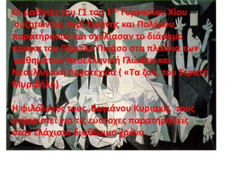 Οι μαθητές του Γ1 του 1ου Γυμνασίου Χίου
συζητώντας περί Ειρήνης και Πολέμου
παρατήρησαν και σχολίασαν το διάσημο
πίνακα του Πάμπλο Πικάσο στα πλαίσια των
μαθημάτων Νεοελληνική Γλώσσα και
Νεοελληνική Λογοτεχνία ( «Τα ζα», του Στρατή
Μυριβήλη) .
Η φιλόλογος τους ,Βαγιάνου Κυριακή, τους
ευχαριστεί για τις εύστοχες παρατηρήσεις
στον ελάχιστο διαθέσιμο χρόνο.
 