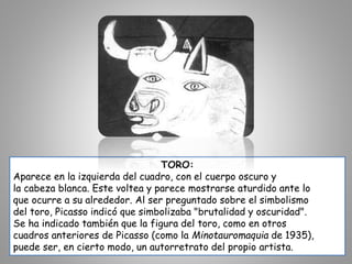 TORO:
Aparece en la izquierda del cuadro, con el cuerpo oscuro y
la cabeza blanca. Este voltea y parece mostrarse aturdido ante lo
que ocurre a su alrededor. Al ser preguntado sobre el simbolismo
del toro, Picasso indicó que simbolizaba "brutalidad y oscuridad".
Se ha indicado también que la figura del toro, como en otros
cuadros anteriores de Picasso (como la Minotauromaquia de 1935),
puede ser, en cierto modo, un autorretrato del propio artista.
 