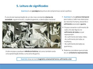 Guernica é um paradigma da pintura de compromisso social e político.
É uma brutal representação de um dos mais constantes dramas da
sociedade: a guerra brutal, a violência gratuita, a destruição irracional.
 Guernica é uma pintura intemporal
pois traduz o lado mais destrutivo
da natureza humana, evocando o
sofrimento associado à guerra.
 Picasso converte o sofrimento de
cada uma das figuras no
sofrimento de todos os que
representam:
→ o sofrimento de todas mães;
→ o sofrimento de todas as
mulheres;
→ o sofrimento de todos os
guerreiros…
 Podemos considerar que se trata
de um simbolismo expressionista.
A obra escapa a qualquer referência histórica, tal como também evita
uma aproximação direta a uma cena de guerra.
Guernica situa-se num imaginário universal de horror, sofrimento e dor.
5. Leitura de significados
 