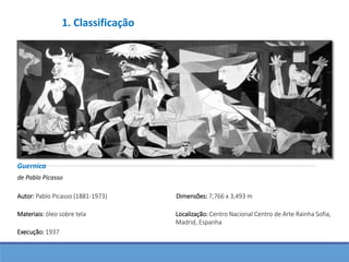 Guernica
de Pablo Picasso
Autor: Pablo Picasso (1881-1973)
Execução: 1937
Dimensões: 7,766 x 3,493 m
Localização: Centro Nacional Centro de Arte Rainha Sofia,
Madrid, Espanha
Materiais: óleo sobre tela
1. Classificação
 