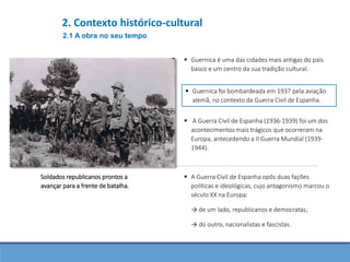 A Guerra Civil de Espanha (1936-1939) foi um dos
acontecimentos mais trágicos que ocorreram na
Europa, antecedendo a II Guerra Mundial (1939-
1944).
 A Guerra Civil de Espanha opôs duas fações
políticas e ideológicas, cujo antagonismo marcou o
século XX na Europa:
→ de um lado, republicanos e democratas;
→ do outro, nacionalistas e fascistas.
Soldados republicanos prontos a
avançar para a frente de batalha.
 Guernica é uma das cidades mais antigas do país
basco e um centro da sua tradição cultural.
 Guernica foi bombardeada em 1937 pela aviação
alemã, no contexto da Guerra Civil de Espanha.
2.1 A obra no seu tempo
2. Contexto histórico-cultural
 