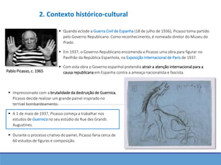  Com esta obra o Governo espanhol pretendia atrair a atenção internacional para a
causa republicana em Espanha contra a ameaça nacionalista e fascista.Pablo Picasso, c. 1965
 Quando eclode a Guerra Civil de Espanha (18 de julho de 1936), Picasso toma partido
pelo Governo Republicano. Como reconhecimento, é nomeado diretor do Museu do
Prado.
 Em 1937, o Governo Republicano encomenda a Picasso uma obra para figurar no
Pavilhão da República Espanhola, na Exposição Internacional de Paris de 1937.
 A 1 de maio de 1937, Picasso começa a trabalhar nos
estudos de Guernica no seu estúdio da Rue des Grands
Augustines.
 Impressionado com a brutalidade da destruição de Guernica,
Picasso decide realizar um grande painel inspirado no
terrível bombardeamento.
 Durante o processo criativo do painel, Picasso faria cerca de
60 estudos de figuras e composição.
2. Contexto histórico-cultural
 