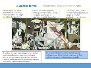 Define, depois, um painel à
esquerda com o «touro», a
«mãe com o filho nos braços»
e a cabeça do «guerreiro».
Picasso concebeu o assunto como se fosse um tríptico.
Começa por definir um painel
central que compreende o «cavalo»,
o corpo do «guerreiro», a
«aparição» e metade da «mulher
arrastando-se».
E um painel à direita, com o
«homem implorando ao céu» e
o corpo da «mulher
arrastando- -se» de seios
desnudados.
A unidade da obra é suportada por uma estrutura
de composição clássica segundo um triângulo
inscrito no centro da composição. Este primeiro
triângulo está subordinado a um segundo triângulo,
cujo vértice é a «chama do candeeiro».
Um terceiro triângulo «invertido» funciona como
contraponto aos dois primeiros, integrando os dois
«painéis» laterais na totalidade da composição.
3. Análise formal
 