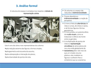 A natureza do espaço é complexa mas respeita o método de
representação cubista.
 Os volumes e o espaço são
reduzidos à bidimensionalidade.
 Picasso abandona a
tridimensionalidade e a noção de
perspetiva.
 O ritmo é feito de alternâncias de
retas e curvas, de cheios e vazios,
e de formas-figuras e formas
geométricas.
 O ritmo produz um potente efeito
de «ruído visual», como se
traduzisse o silêncio da morte
entre os gemidos.
 A multiplicação de pontos de
vista e a representação
simultânea de vários planos dá-
nos uma visão globalizante de
toda a cena.
pela diversidade de pontos de vista.
Esta é uma das obras mais representativas do cubismo:
pela geometria estruturante do assunto;
pela sobreposição e interseção de planos;
pela redução extrema das figuras a formas simples;
 As «deformações» são mais do
que um simples recurso
plástico: elas modelam as
figuras e conferem-lhes o
simbolismo que as caracteriza.
3. Análise formal
 