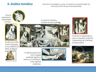 Guernica é uma alegoria, ou seja, um quadro cuja representação nos
conduz para além do que está representado.
O touro
representa a
bestialidade
humana.
A mãe com o filho
morto nos braços
é uma referência à
Pietà, de Miguel
Ângelo (1499).
O homem «implorando ao
céu» é inspirado na obra Os
Fuzilamentos de 3 de Maio,
de Goya (1814).
A mão do «guerreiro»
com a espada
quebrada significa a
bravura e a resistência.
A flor significa
esperança.
A «casa em chamas»,
símbolo da destruição da
cidade.
4. Análise temática
 