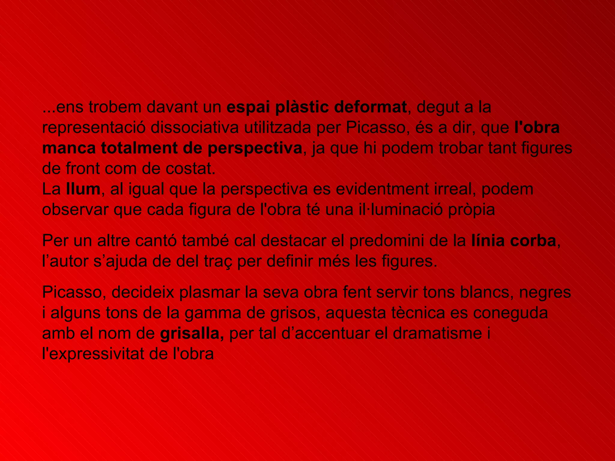 ...ens trobem davant un  espai plàstic deformat , degut a la representació dissociativa utilitzada per Picasso, és a dir, que  l'obra manca totalment de perspectiva , ja que hi podem trobar tant figures de front com de costat.  La  llum , al igual que la perspectiva es evidentment irreal, podem observar que cada figura de l'obra té una il·luminació pròpia   Per un altre cantó també cal destacar el predomini de la  línia corba , l’autor s’ajuda de del traç per definir més les figures. Picasso, decideix plasmar la seva obra fent servir tons blancs, negres i alguns tons de la gamma de grisos, aquesta tècnica es coneguda amb el nom de  grisalla,  per tal d’accentuar el dramatisme i l'expressivitat de l'obra  