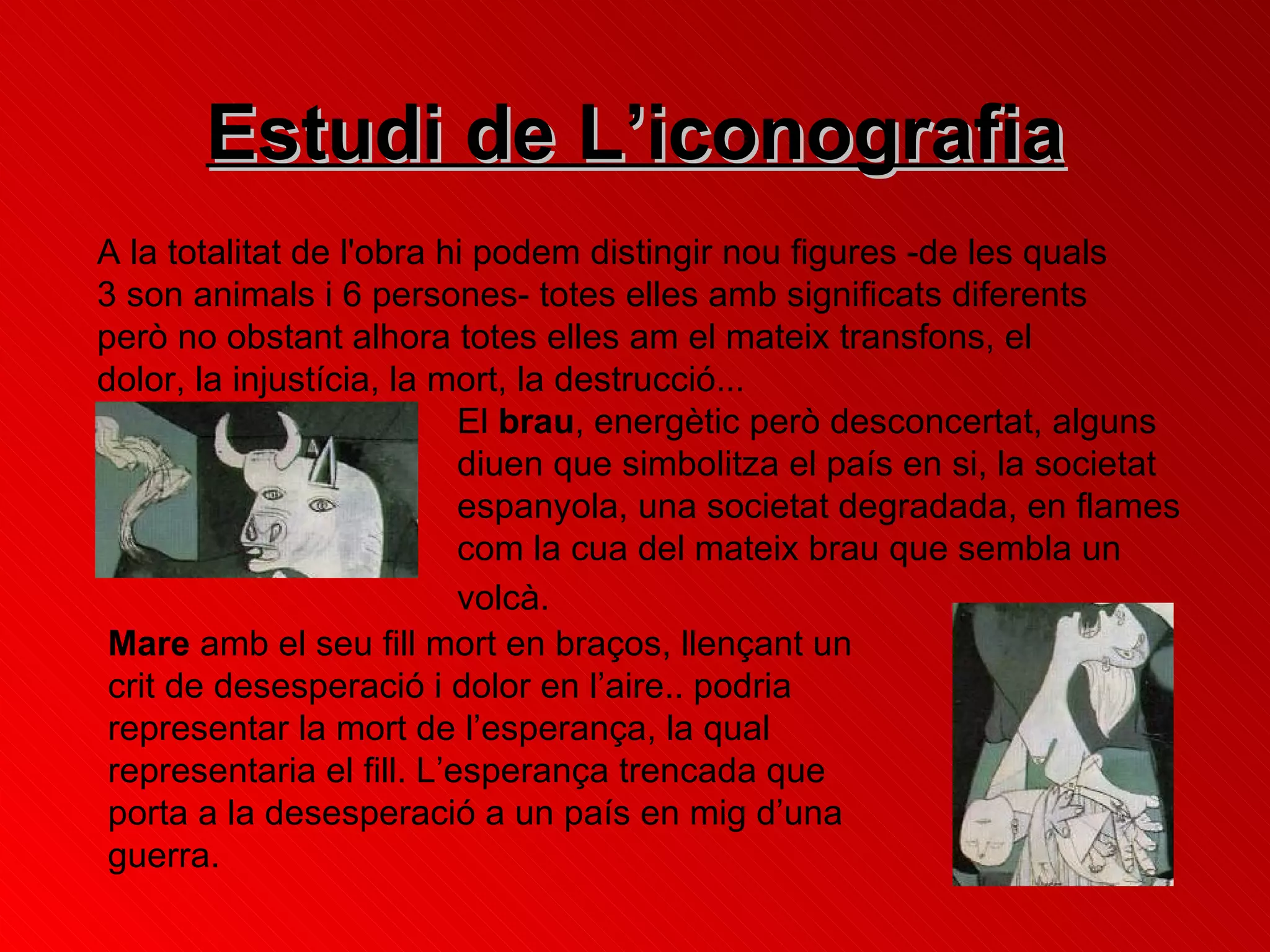 Estudi de L’iconografia A la totalitat de l'obra hi podem distingir nou figures -de les quals 3 son animals i 6 persones- totes elles amb significats diferents però no obstant alhora totes elles am el mateix transfons, el dolor, la injustícia, la mort, la destrucció...  El  brau , energètic però desconcertat, alguns diuen que simbolitza el país en si, la societat espanyola, una societat degradada, en flames com la cua del mateix brau que sembla un volcà.   Mare  amb el seu fill mort en braços, llençant un crit de desesperació i dolor en l’aire.. podria representar la mort de l’esperança, la qual representaria el fill.  L’esperança trencada que porta a la desesperació a un país en mig d’una guerra. 