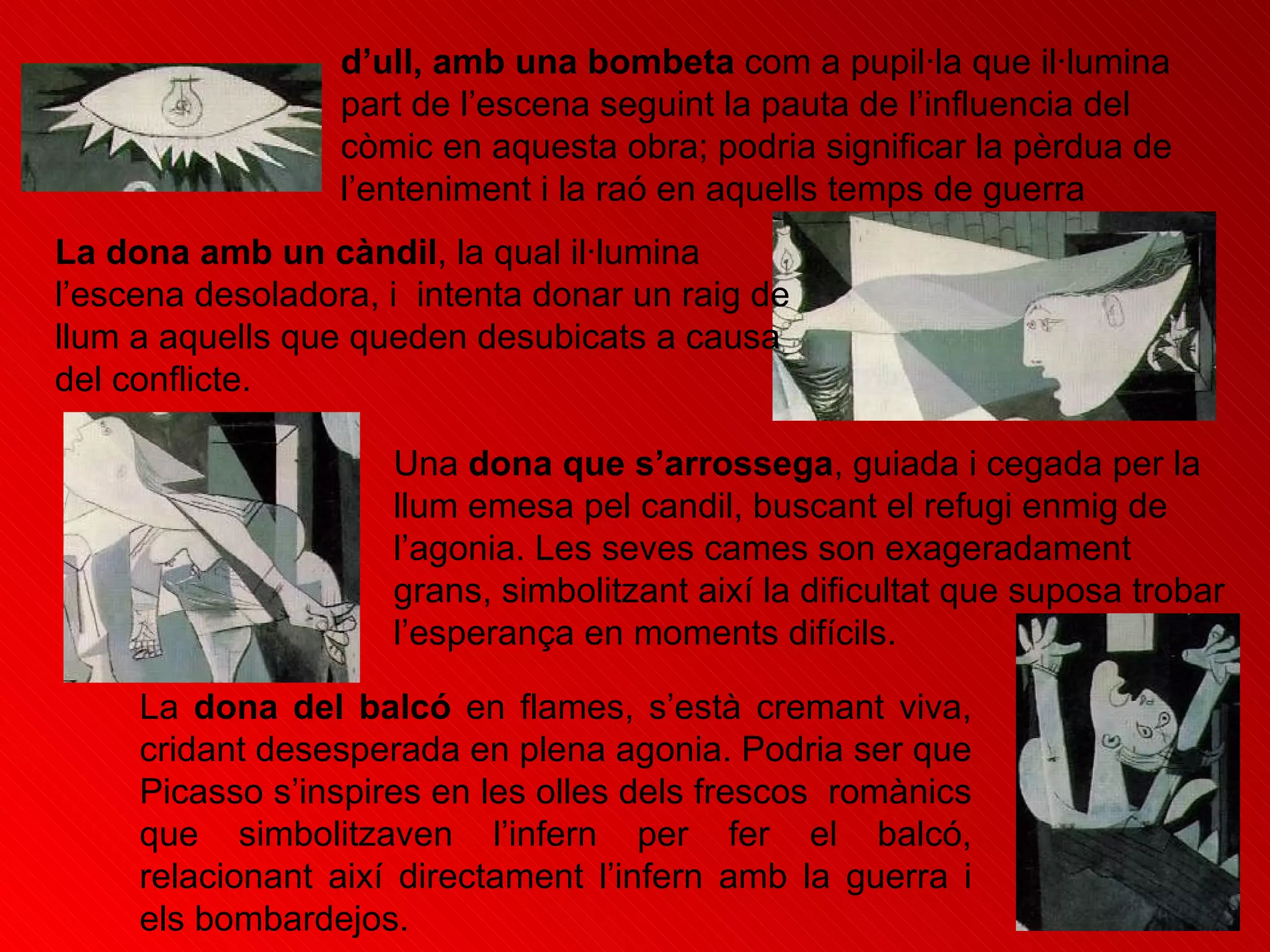 d’ull, amb una bombeta  com a pupil·la que il·lumina part de l’escena seguint la pauta de l’influencia del còmic en aquesta obra; podria significar la pèrdua de l’enteniment i la raó en aquells temps de guerra  La dona amb un càndil , la qual il·lumina l’escena desoladora, i  intenta donar un raig de llum a aquells que queden desubicats a causa del conflicte. Una  dona que s’arrossega , guiada i cegada per la llum emesa pel candil, buscant el refugi enmig de l’agonia. Les seves cames son exageradament grans, simbolitzant així la dificultat que suposa trobar l’esperança en moments difícils. La  dona del balcó  en flames, s’està cremant viva, cridant desesperada en plena agonia. Podria ser que Picasso s’inspires en les olles dels frescos  romànics que simbolitzaven l’infern per fer el balcó, relacionant així directament l’infern amb la guerra i els bombardejos. 