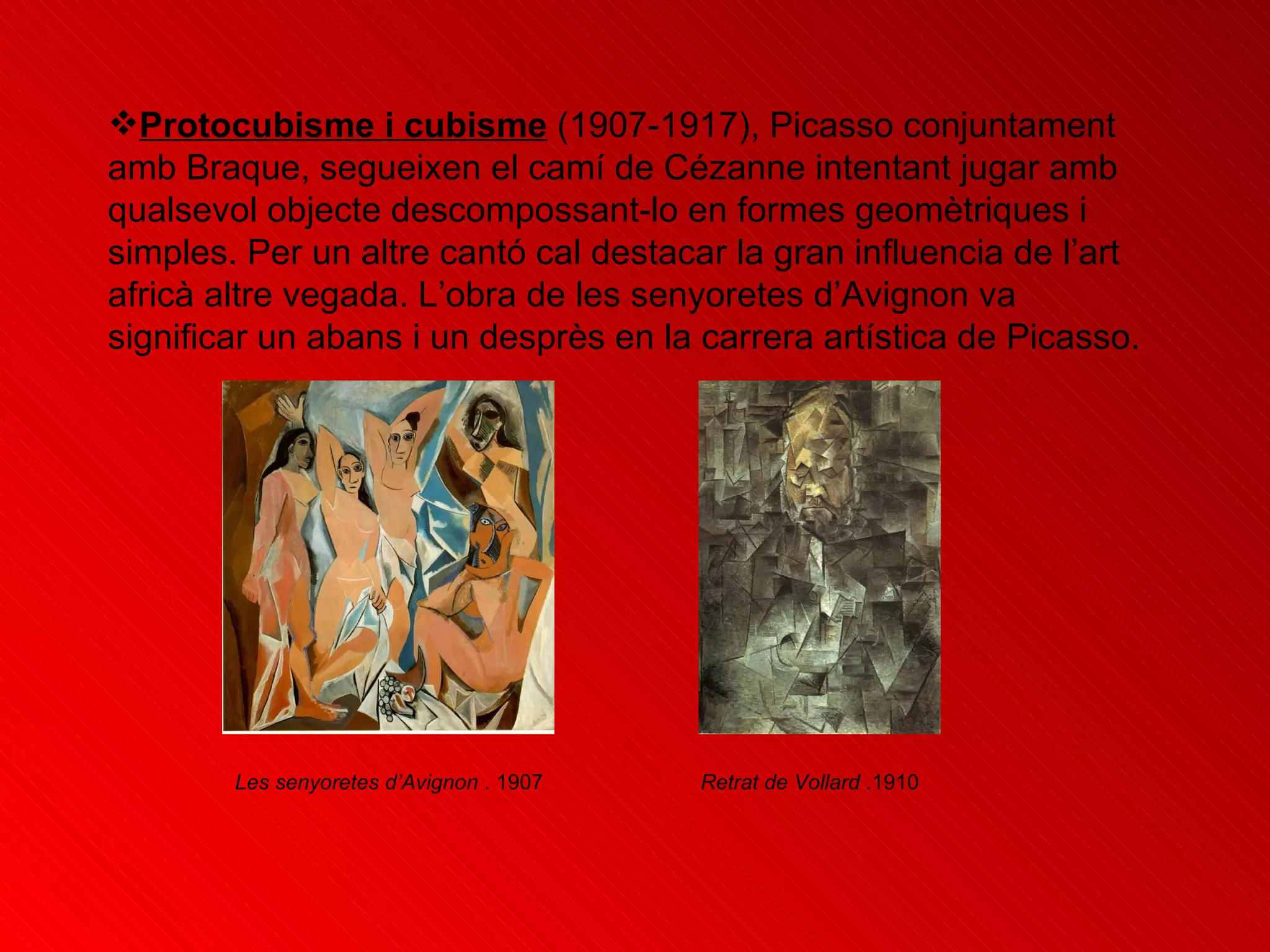 Protocubisme i cubisme  (1907-1917), Picasso conjuntament amb Braque, segueixen el camí de Cézanne intentant jugar amb qualsevol objecte descompossant-lo en formes geomètriques i simples. Per un altre cantó cal destacar la gran influencia de l’art africà altre vegada. L’obra de les senyoretes d’Avignon va significar un abans i un desprès en la carrera artística de Picasso. Les senyoretes d’Avignon  . 1907   Retrat de Vollard  .1910   