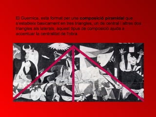 El Guernica, esta format per una  composició piramidal  que s'estableix basicament en tres triangles, un de central i altres dos triangles als laterals , aquest tipus de composició ajuda a accentuar la centralitat de l'obra.  