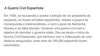 A Guerra Civil Espanhola
Em 1936, se recusando a aceitar a eleição de um presidente de
esquerda, as forças armadas espanholas, aliadas a grupos de
monarquistas e tradicionalistas, e com o apoio da Alemanha
Nazista e da Itália fascista, iniciaram uma guerra civil com o
objetivo de derrubar o governo eleito. Deu-se assim o início da
Guerra Civil Espanhola, que terminou com a instauração de uma
ditadura sanguinária, onde mais de 150.000 espanhóis foram
executados.
 