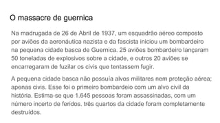 O massacre de guernica
Na madrugada de 26 de Abril de 1937, um esquadrão aéreo composto
por aviões da aeronáutica nazista e da fascista iniciou um bombardeiro
na pequena cidade basca de Guernica. 25 aviões bombardeiro lançaram
50 toneladas de explosivos sobre a cidade, e outros 20 aviões se
encarregaram de fuzilar os civis que tentassem fugir.
A pequena cidade basca não possuía alvos militares nem proteção aérea;
apenas civis. Esse foi o primeiro bombardeio com um alvo civil da
história. Estima-se que 1.645 pessoas foram assassinadas, com um
número incerto de feridos. três quartos da cidade foram completamente
destruídos.
 