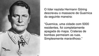 O líder nazista Hermann Göring
descreveu o massacre de Guernica
da seguinte maneira:
“Guernica, uma cidade com 5000
residentes, foi completamente
apagada do mapa. Crateras de
bombas permeiam as ruas.
Simplesmente maravilhoso.”
 