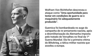 Wolfram Von Richthofen descreveu o
ataque como “Uma oportunidade para
testar em condições de guerra se o
maquinário foi adequadamente
produzido”.
Guernica foi bombardeada no auge da
campanha de re-armamento nazista, após
a desmilitarização da Alemanha imposta
pelo tratado de Versalhes no final da 1ª
Guerra Mundial. Ela foi a primeira vítima
do Blitzkrieg, a tática militar nazista que
assolou a europa.
 