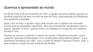 Guernica é apresentado ao mundo
De 25 de maio a 25 de novembro de 1937, o quadro Guernica esteve exposto no
pavilhão espanhol da feira mundial de arte de Paris, acompanhado de fotografias
das barbáries cometidas.
Após o fim da feira, o quadro viajou pelo mundo com o objetivo de arrecadar
fundos para os refugiados espanhóis, além de conscientizar as pessoas sobre a
guerra, durante 19 anos, quando entrou no catálogo do museu de arte moderna
de Nova York.
Picasso se recusou a permitir o retorno do quadro à Espanha enquanto o povo
espanhol “gozasse de liberdades civis e instituições democráticas plenas”, o que
finalmente aconteceu em 1981, com a morte do ditador Francisco Franco. Hoje, a
obra reside no museu de arte moderna de Madrid.
 