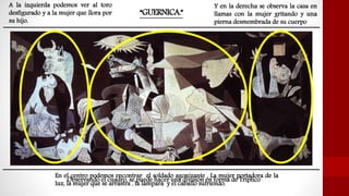 “GUERNICA.”
Observando el cuadro, se puede hacer una división en forma de Tríptico
En el centro podemos encontrar el soldado agonizante , La mujer portadora de la
luz, la mujer que se arrastra , la lámpara y el caballo sufriendo.
A la izquierda podemos ver al toro
desfigurado y a la mujer que llora por
su hijo.
Y en la derecha se observa la casa en
llamas con la mujer gritando y una
pierna desmembrada de su cuerpo
 